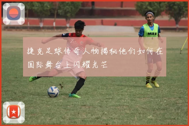 捷克足球传奇人物揭秘他们如何在国际舞台上闪耀光芒