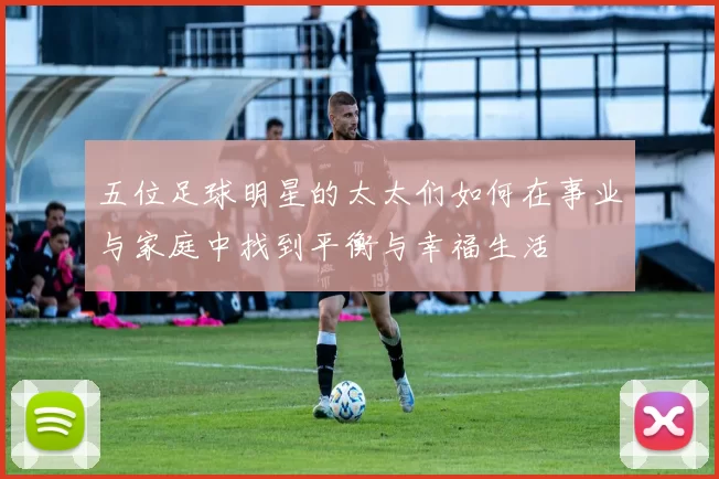五位足球明星的太太们如何在事业与家庭中找到平衡与幸福生活