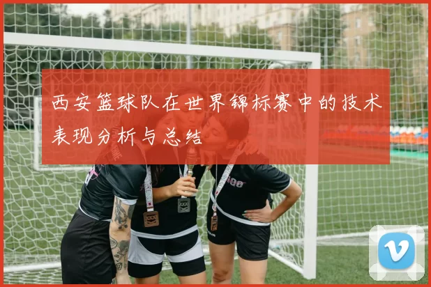 西安篮球队在世界锦标赛中的技术表现分析与总结
