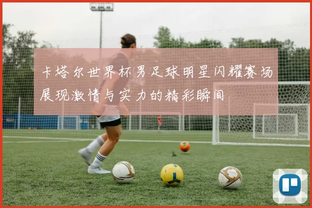 卡塔尔世界杯男足球明星闪耀赛场展现激情与实力的精彩瞬间