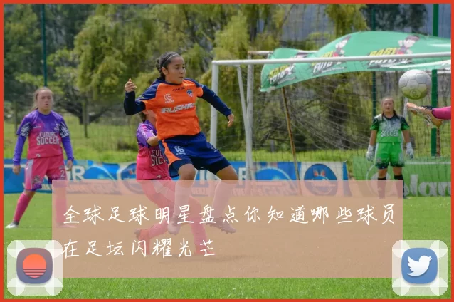 全球足球明星盘点你知道哪些球员在足坛闪耀光芒