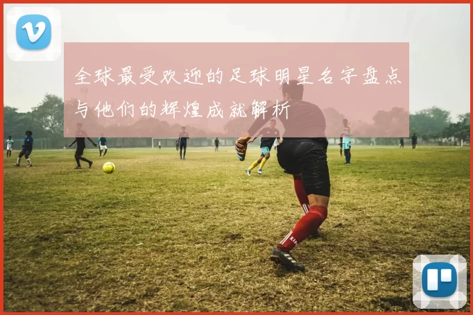 全球最受欢迎的足球明星名字盘点与他们的辉煌成就解析