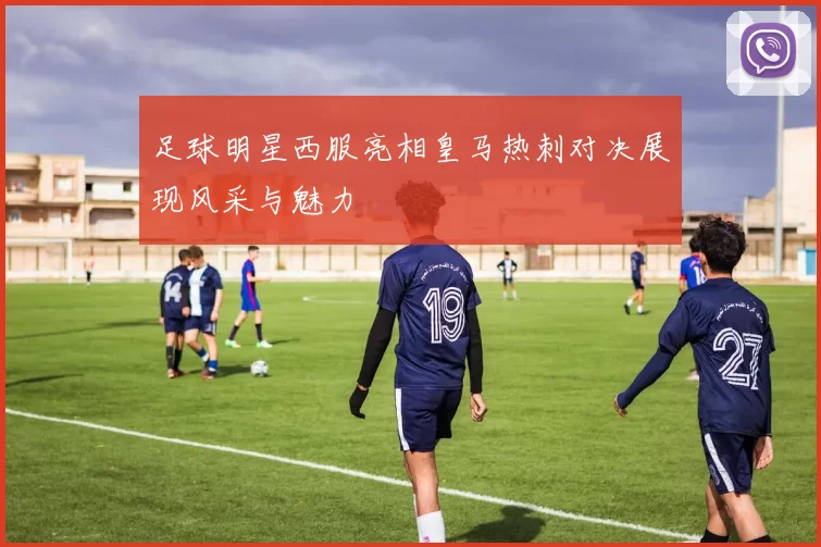 足球明星西服亮相皇马热刺对决展现风采与魅力
