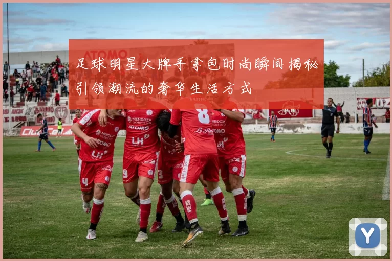 足球明星大牌手拿包时尚瞬间揭秘引领潮流的奢华生活方式