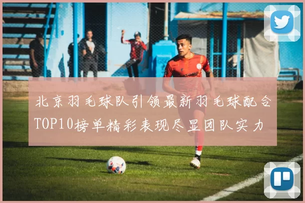 北京羽毛球队引领最新羽毛球配合TOP10榜单精彩表现尽显团队实力