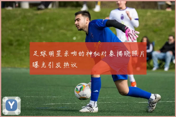 足球明星亲吻的神秘对象揭晓照片曝光引发热议