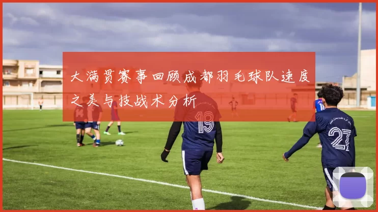 大满贯赛事回顾成都羽毛球队速度之美与技战术分析