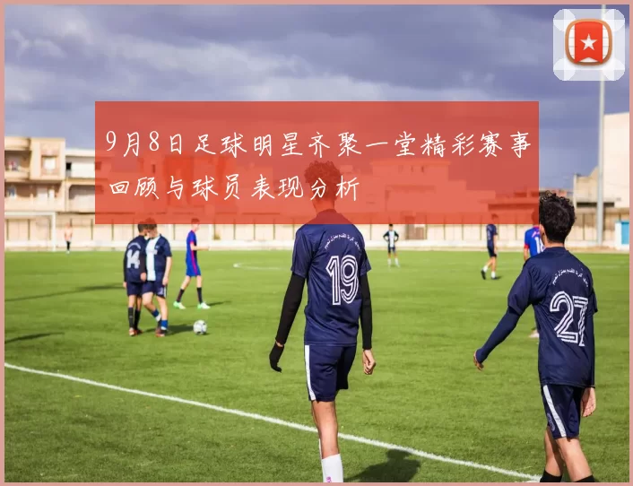 9月8日足球明星齐聚一堂精彩赛事回顾与球员表现分析