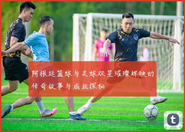 阿根廷篮球与足球双星璀璨辉映的传奇故事与成就探秘