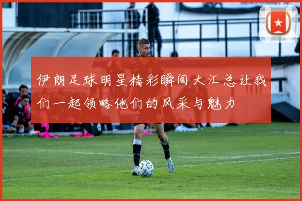 伊朗足球明星精彩瞬间大汇总让我们一起领略他们的风采与魅力