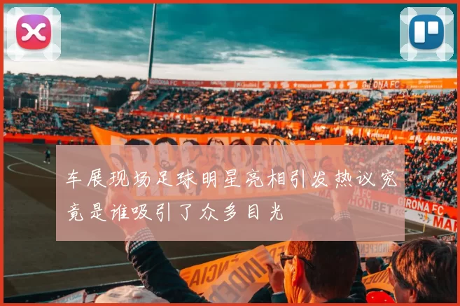 车展现场足球明星亮相引发热议究竟是谁吸引了众多目光