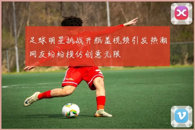 足球明星挑战开瓶盖视频引发热潮网友纷纷模仿创意无限