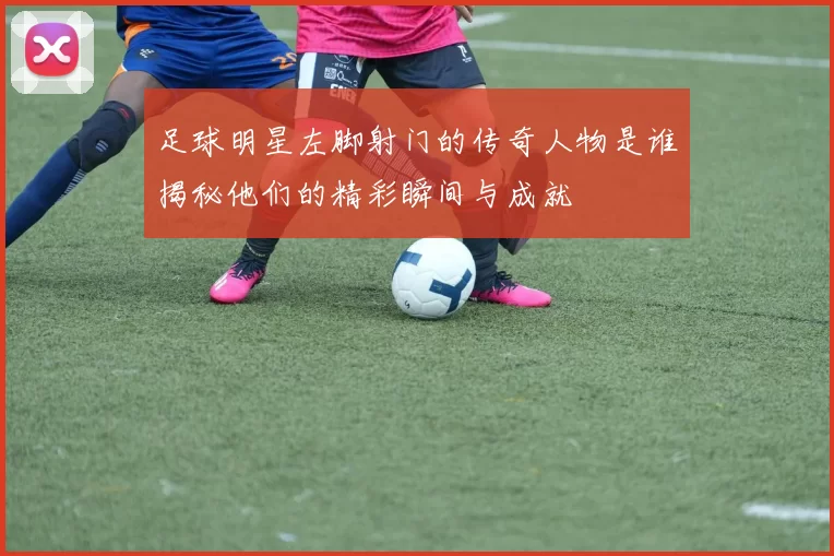 足球明星左脚射门的传奇人物是谁揭秘他们的精彩瞬间与成就