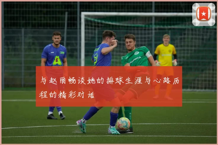 与赵丽畅谈她的排球生涯与心路历程的精彩对话