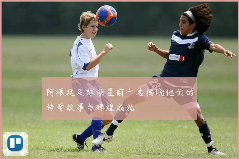 阿根廷足球明星前十名揭晓他们的传奇故事与辉煌成就